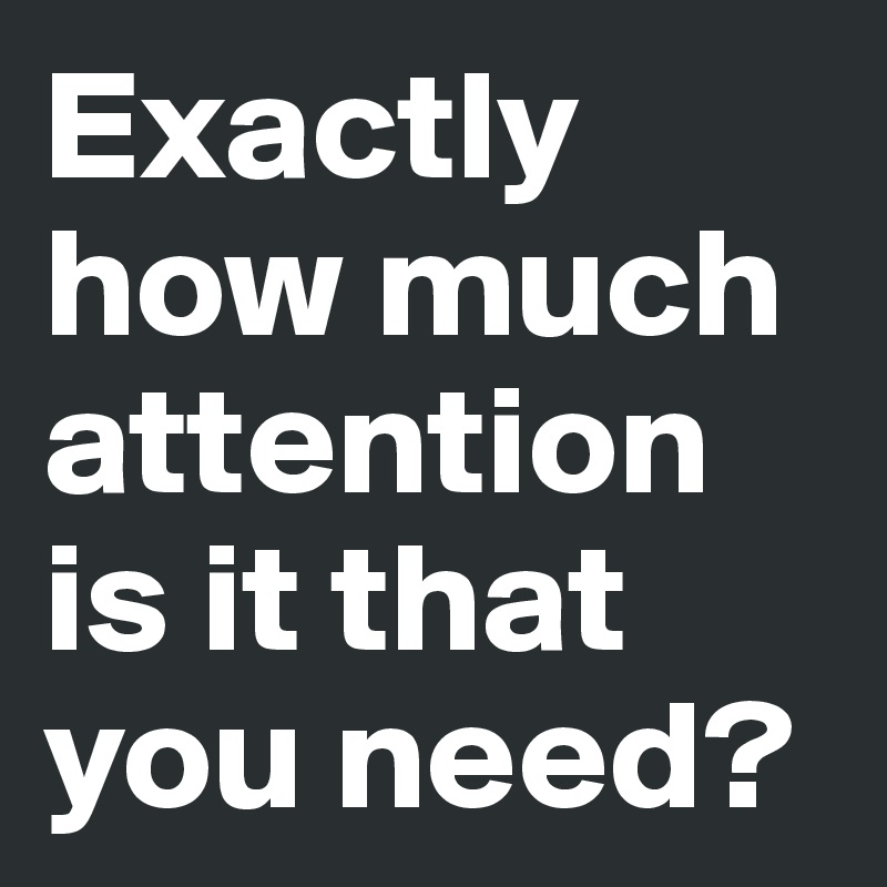 Exactly how much attention is it that you need?
