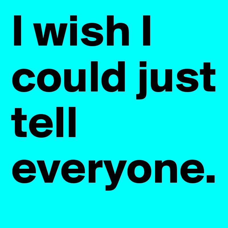 I wish I could just tell everyone. 