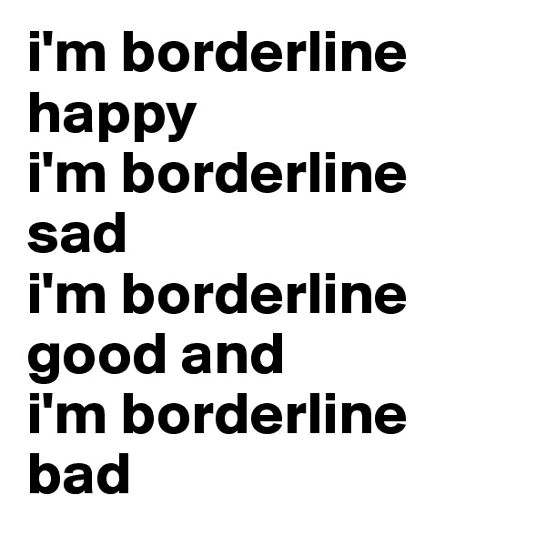 i'm borderline happy
i'm borderline sad
i'm borderline good and
i'm borderline bad