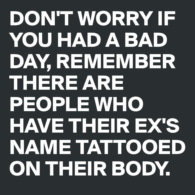 DON'T WORRY IF YOU HAD A BAD DAY, REMEMBER THERE ARE PEOPLE WHO HAVE THEIR EX'S NAME TATTOOED ON THEIR BODY.