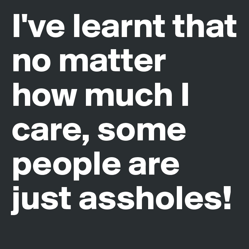 I've learnt that no matter how much I care, some people are just assholes!