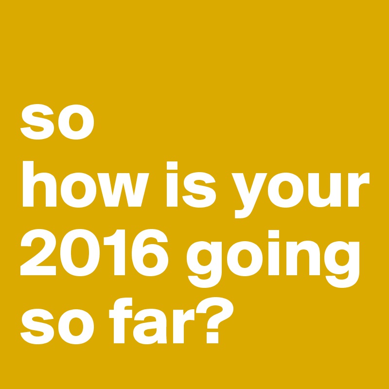 
so 
how is your 2016 going so far?