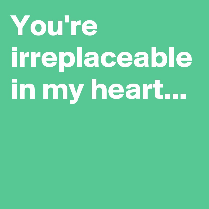 You're irreplaceable in my heart...