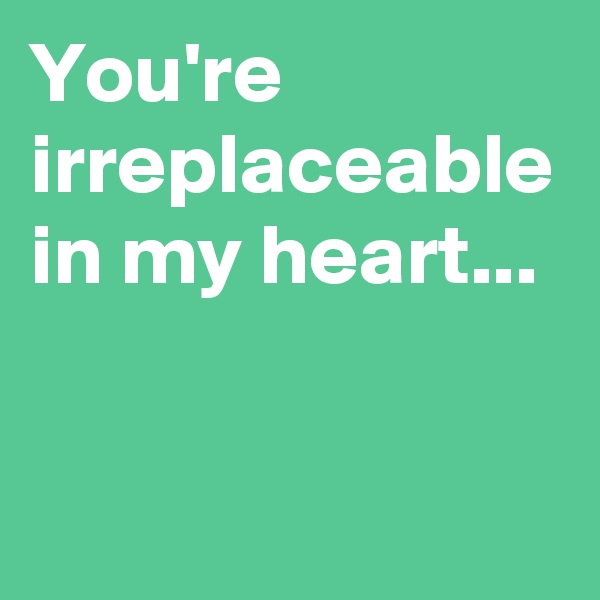 You're irreplaceable in my heart...