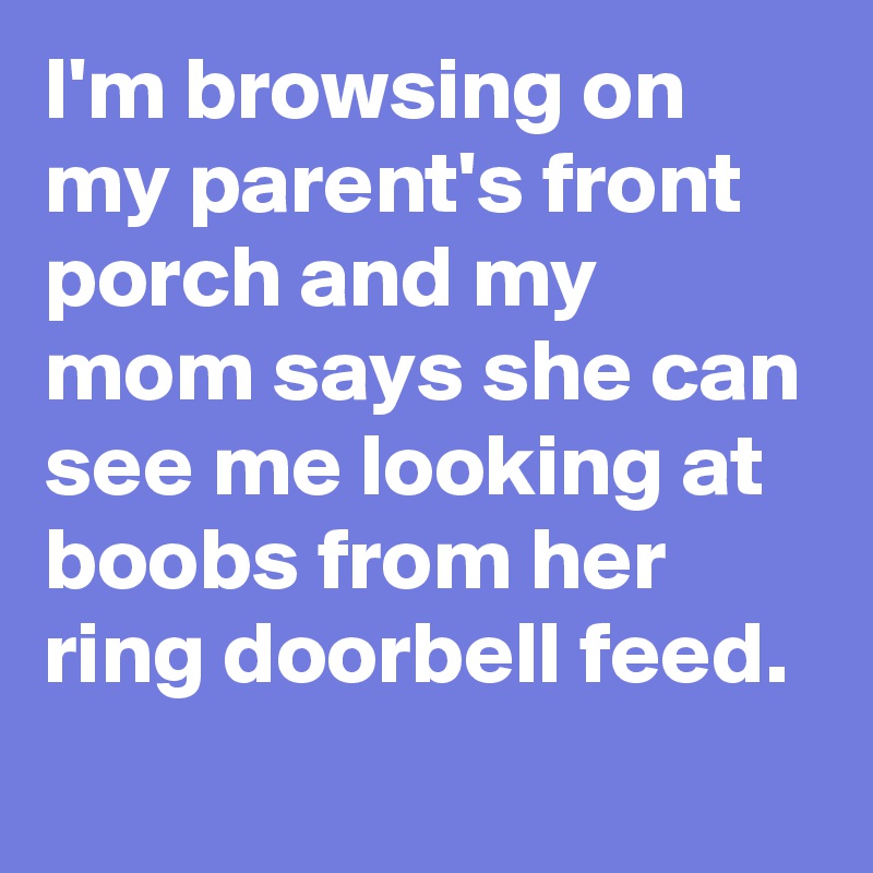 I'm browsing on my parent's front porch and my mom says she can see me looking at boobs from her ring doorbell feed.