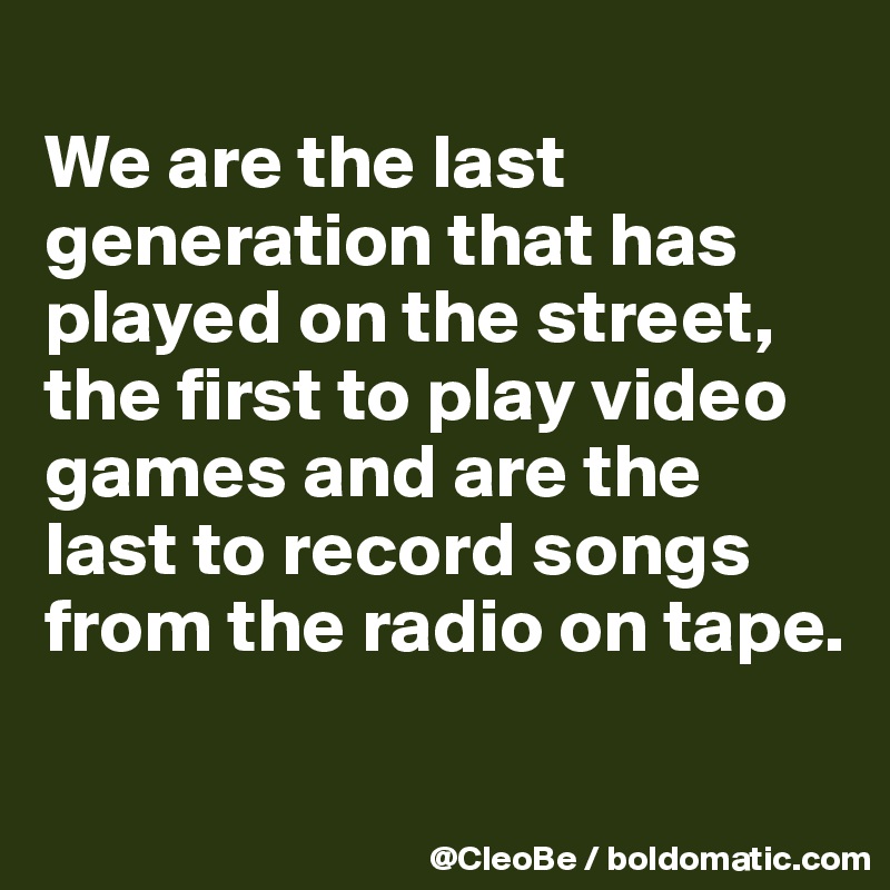 
We are the last generation that has played on the street, the first to play video games and are the last to record songs from the radio on tape.

