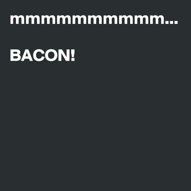mmmmmmmmmm...

BACON!