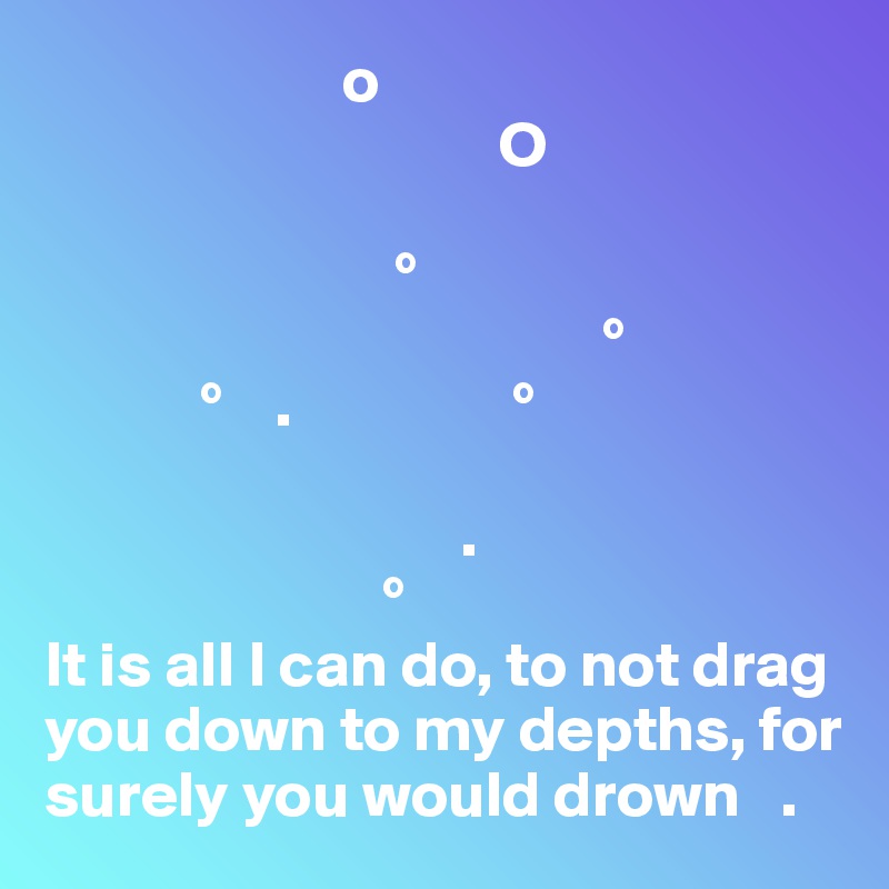                        o                  
                                   O

                           °               
                                           °
            °    .                 °            

                                .        
                          °
It is all I can do, to not drag you down to my depths, for surely you would drown   .