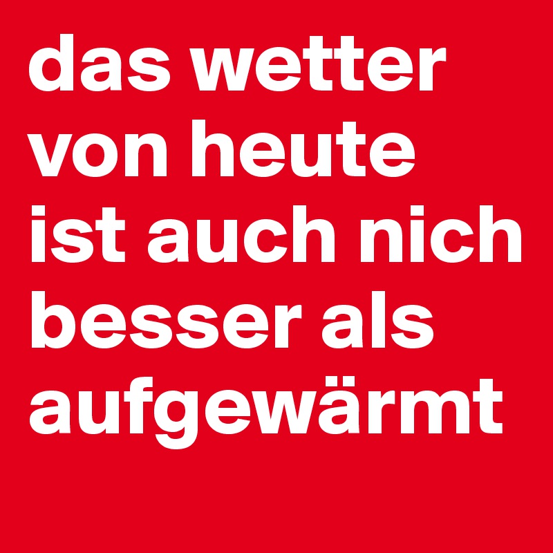 das wetter von heute ist auch nich besser als aufgewärmt