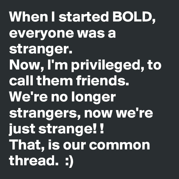 When I started BOLD, everyone was a stranger. 
Now, I'm privileged, to call them friends. 
We're no longer strangers, now we're just strange! !
That, is our common thread.  :)