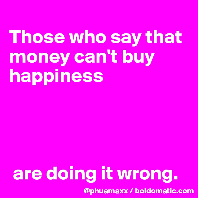 
Those who say that money can't buy happiness




 are doing it wrong.