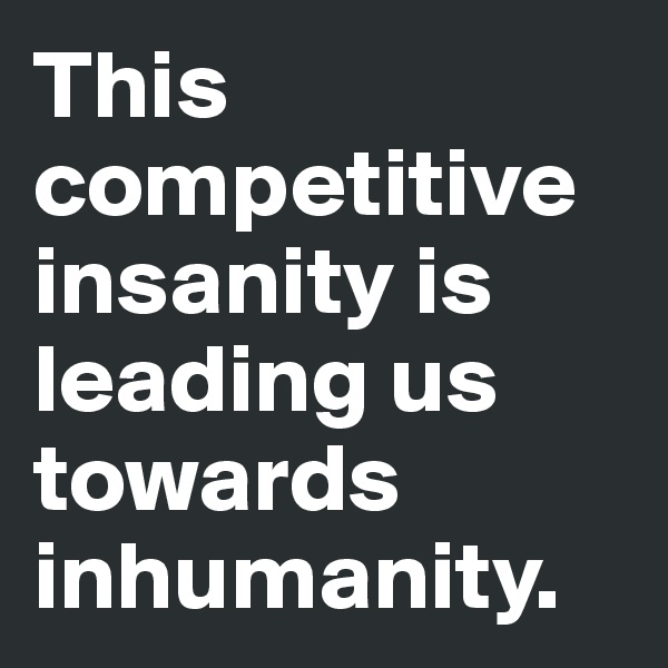 This competitive insanity is leading us towards inhumanity. 
