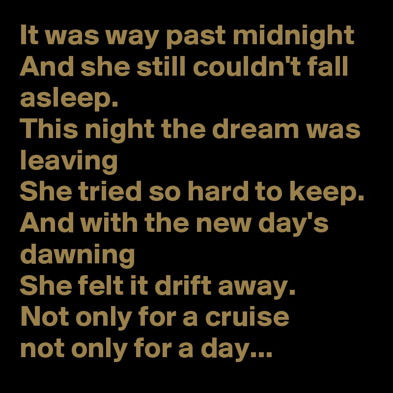 It was way past midnight 
And she still couldn't fall asleep.
This night the dream was leaving 
She tried so hard to keep.
And with the new day's dawning
She felt it drift away.
Not only for a cruise
not only for a day...