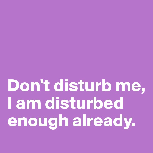 



Don't disturb me, I am disturbed enough already.