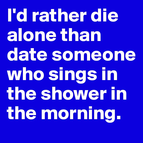 I'd rather die alone than date someone who sings in the shower in the morning.