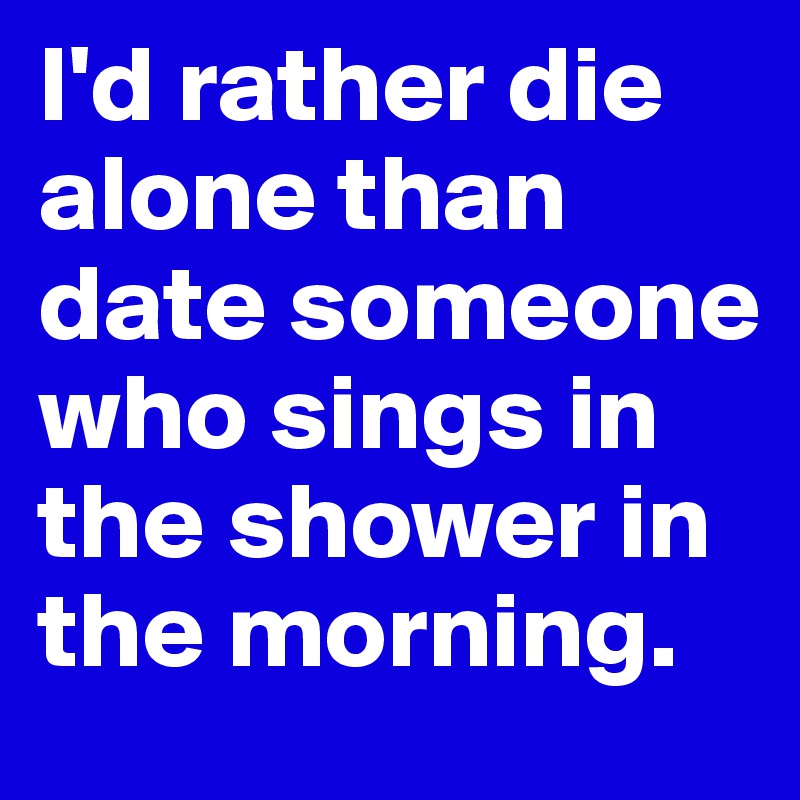 I'd rather die alone than date someone who sings in the shower in the morning.