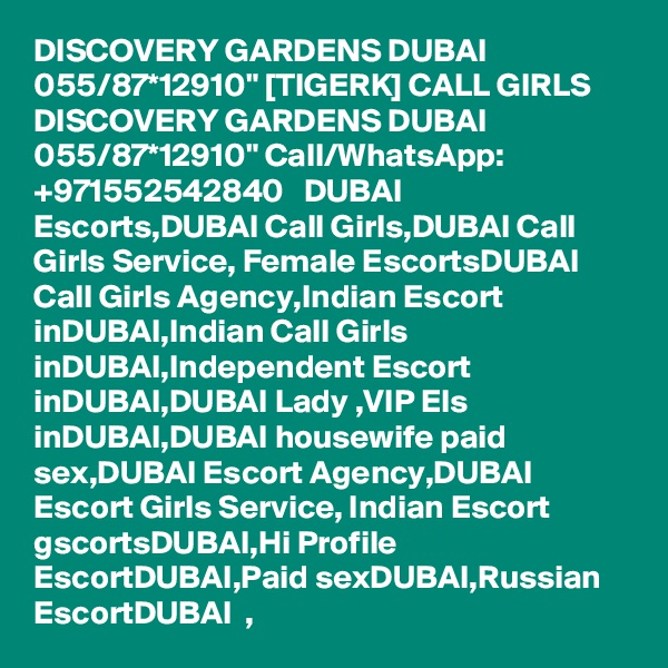 DISCOVERY GARDENS DUBAI 055/87*12910" [TIGERK] CALL GIRLS DISCOVERY GARDENS DUBAI 055/87*12910" Call/WhatsApp: +971552542840   DUBAI Escorts,DUBAI Call Girls,DUBAI Call Girls Service, Female EscortsDUBAI Call Girls Agency,Indian Escort inDUBAI,Indian Call Girls inDUBAI,Independent Escort inDUBAI,DUBAI Lady ,VIP Els inDUBAI,DUBAI housewife paid sex,DUBAI Escort Agency,DUBAI   Escort Girls Service, Indian Escort gscortsDUBAI,Hi Profile EscortDUBAI,Paid sexDUBAI,Russian EscortDUBAI  , 