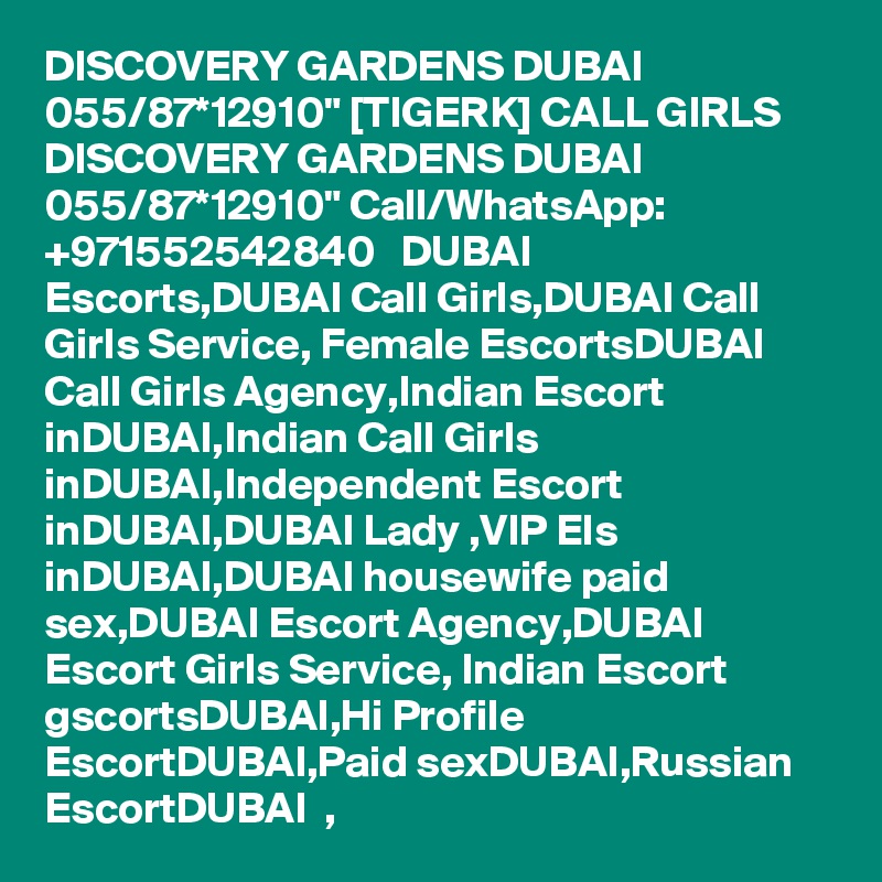 DISCOVERY GARDENS DUBAI 055/87*12910" [TIGERK] CALL GIRLS DISCOVERY GARDENS DUBAI 055/87*12910" Call/WhatsApp: +971552542840   DUBAI Escorts,DUBAI Call Girls,DUBAI Call Girls Service, Female EscortsDUBAI Call Girls Agency,Indian Escort inDUBAI,Indian Call Girls inDUBAI,Independent Escort inDUBAI,DUBAI Lady ,VIP Els inDUBAI,DUBAI housewife paid sex,DUBAI Escort Agency,DUBAI   Escort Girls Service, Indian Escort gscortsDUBAI,Hi Profile EscortDUBAI,Paid sexDUBAI,Russian EscortDUBAI  , 