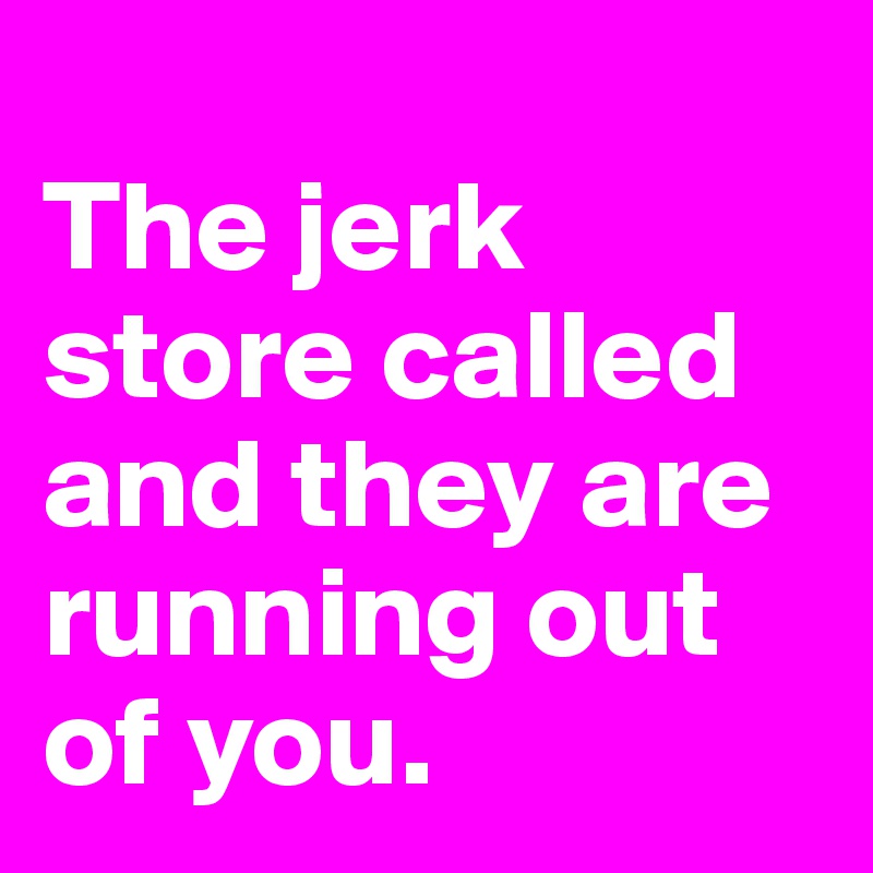 
The jerk store called and they are running out of you.
