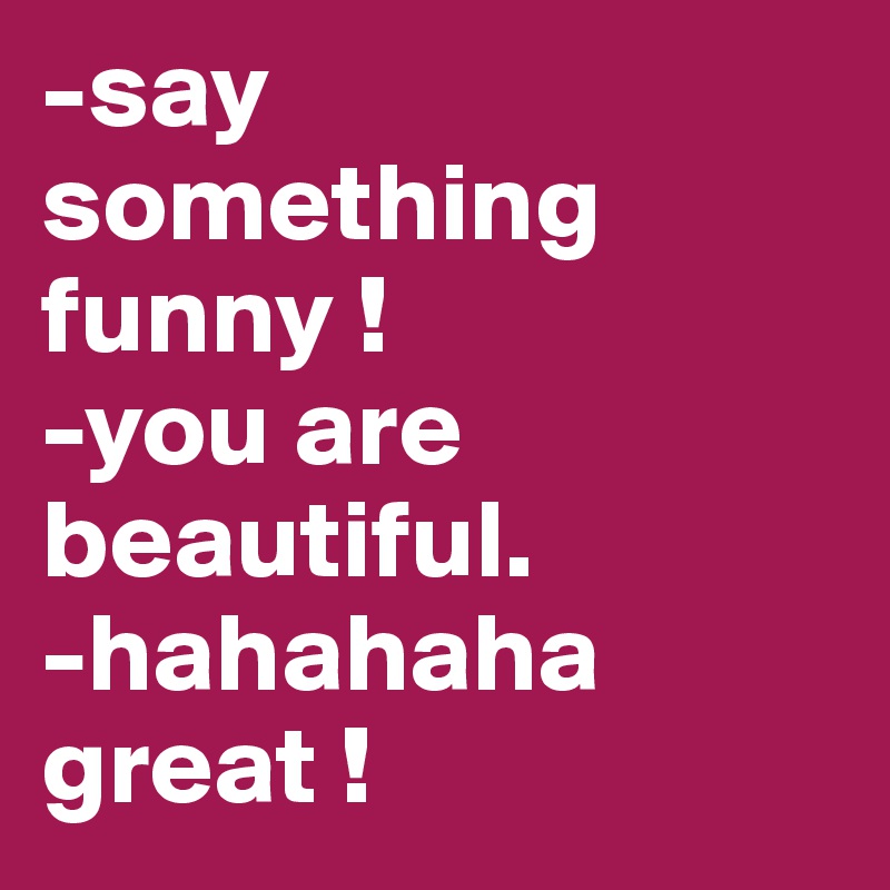 -say something funny ! 
-you are beautiful.
-hahahaha great ! 