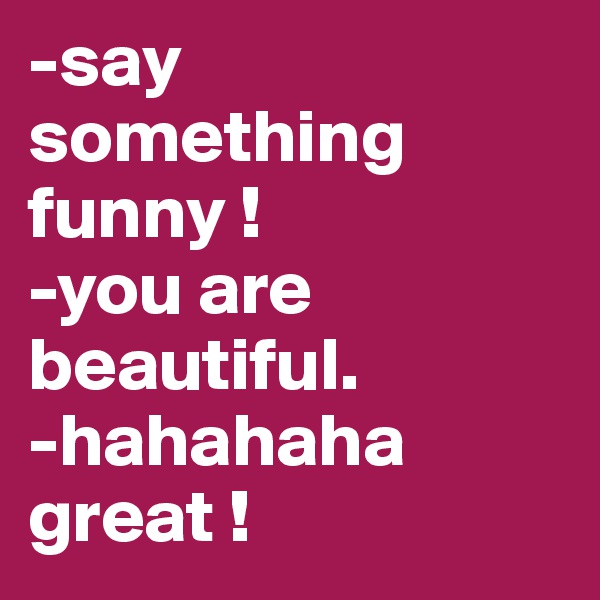 -say something funny ! 
-you are beautiful.
-hahahaha great ! 
