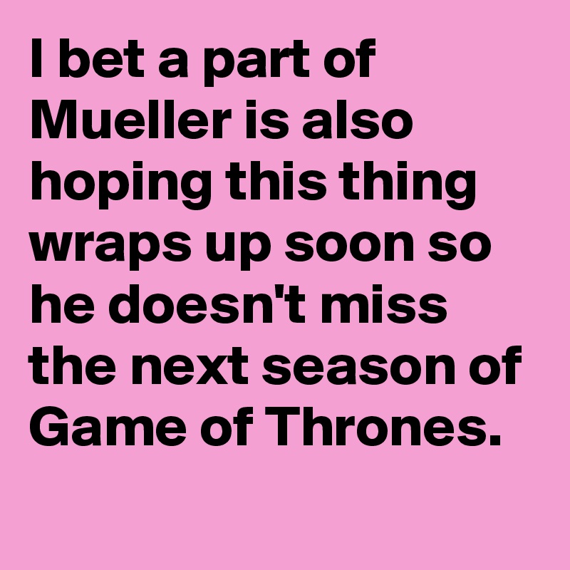 I bet a part of Mueller is also hoping this thing wraps up soon so he doesn't miss the next season of Game of Thrones.