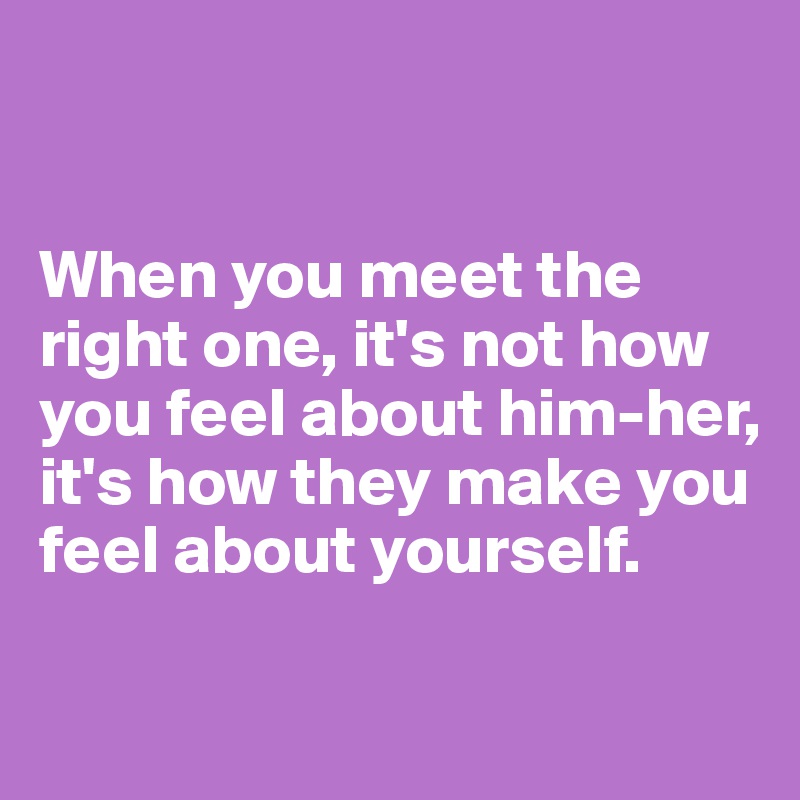 


When you meet the right one, it's not how you feel about him-her, it's how they make you feel about yourself.

