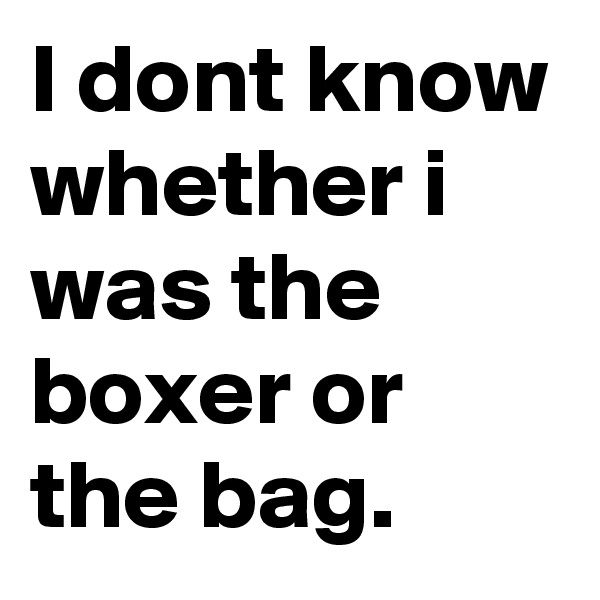 I dont know whether i was the boxer or the bag.