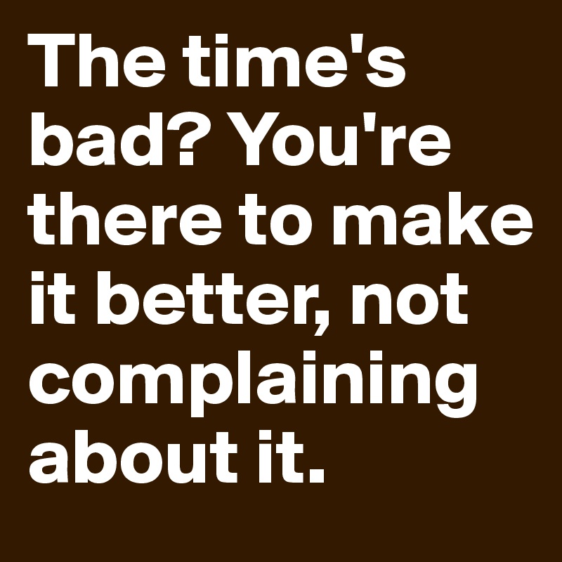The time's bad? You're there to make it better, not complaining about it.