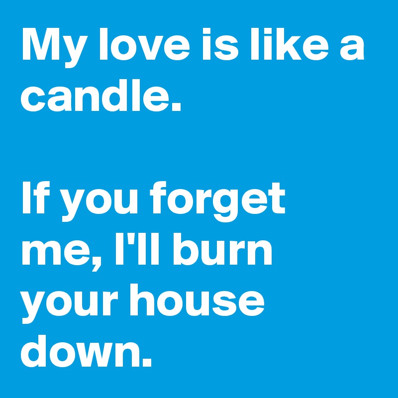 My love is like a candle.

If you forget me, I'll burn your house down.