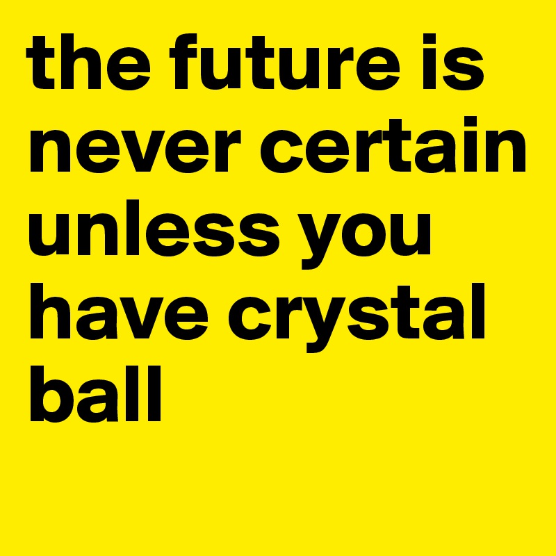 the future is never certain unless you have crystal ball