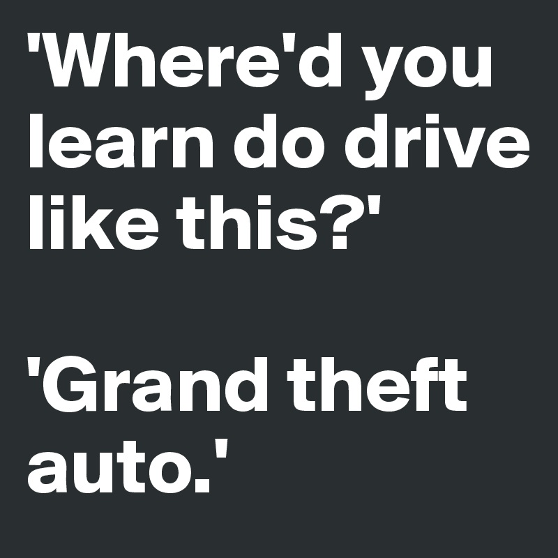 'Where'd you learn do drive like this?' 

'Grand theft auto.'  