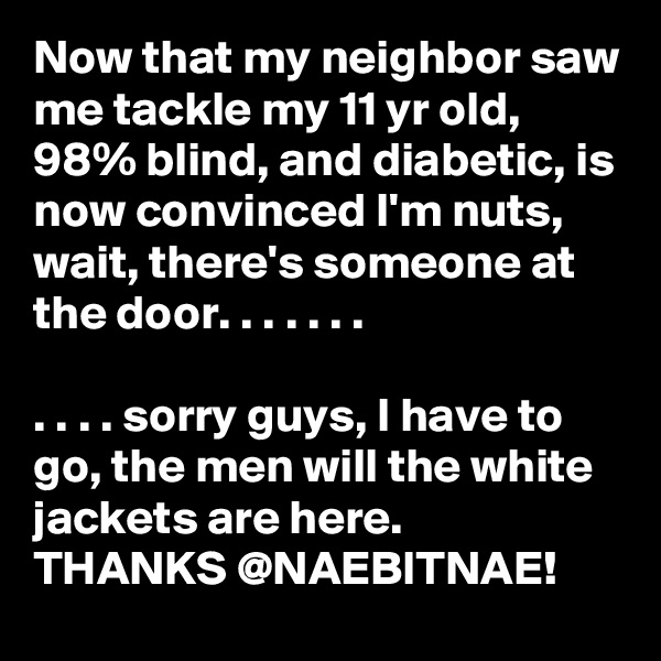 Now that my neighbor saw me tackle my 11 yr old, 98% blind, and diabetic, is now convinced I'm nuts, wait, there's someone at the door. . . . . . .

. . . . sorry guys, I have to go, the men will the white jackets are here. 
THANKS @NAEBITNAE! 