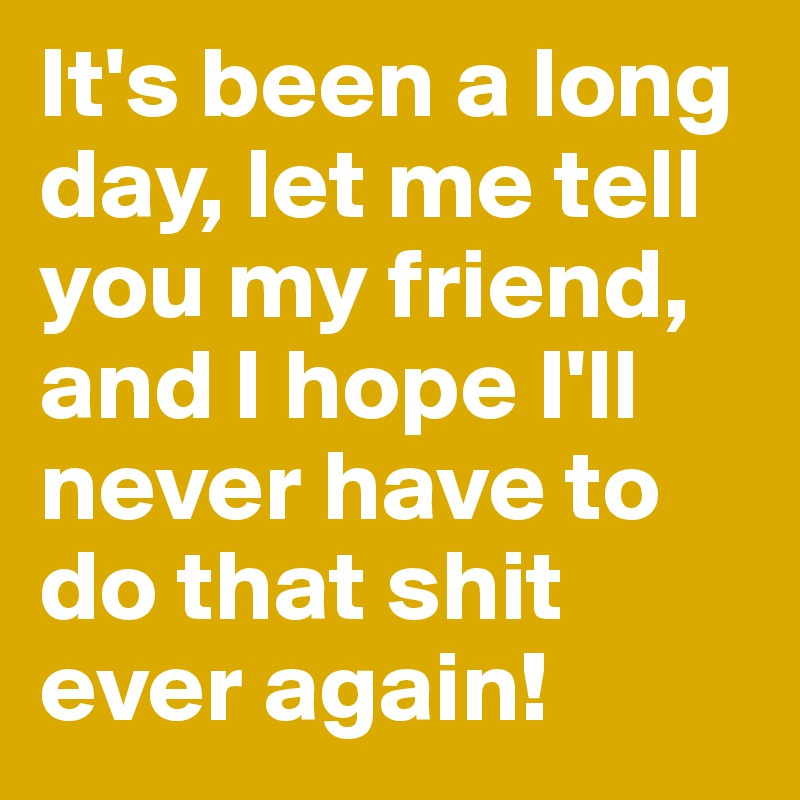 It's been a long day, let me tell you my friend, and I hope I'll never have to do that shit ever again!