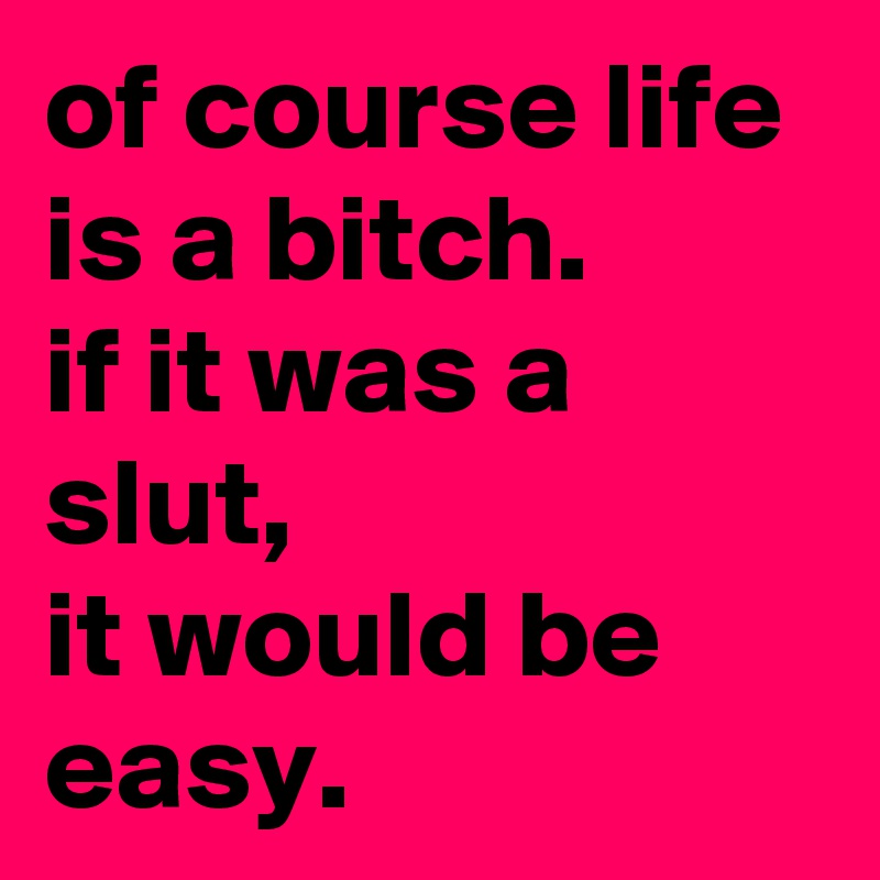 of course life is a bitch. 
if it was a slut, 
it would be easy.