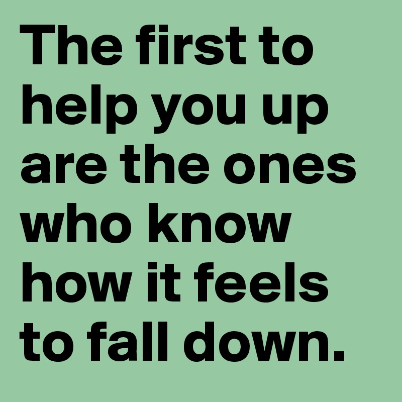 The first to help you up are the ones who know how it feels to fall down. 