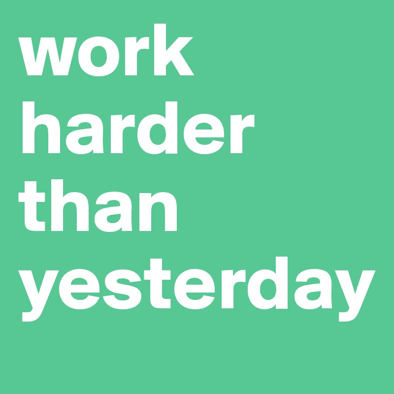 work harder than yesterday
