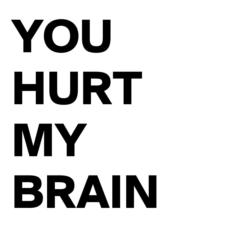 YOU HURT MY BRAIN
