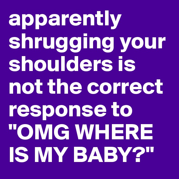 apparently shrugging your shoulders is not the correct response to "OMG WHERE IS MY BABY?"