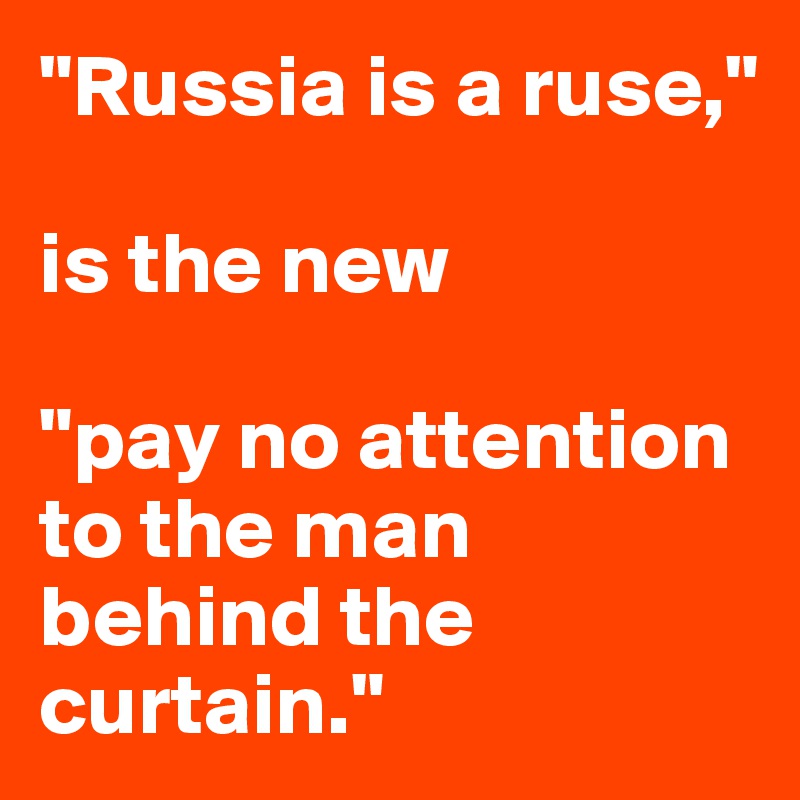 "Russia is a ruse," 

is the new 

"pay no attention to the man behind the curtain."
