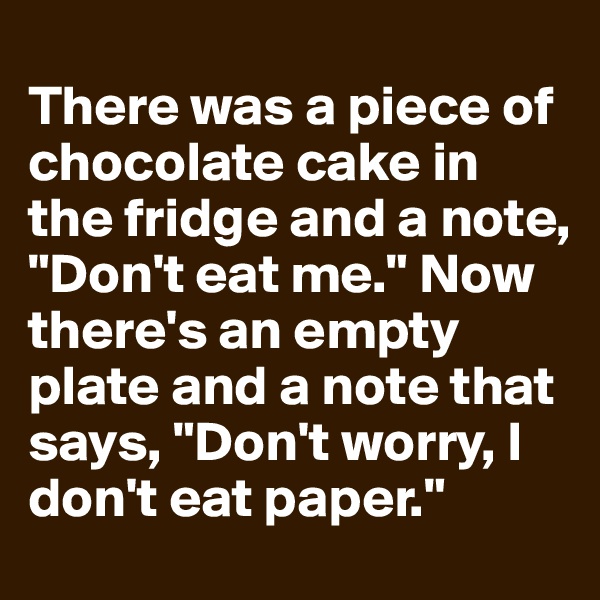 
There was a piece of chocolate cake in the fridge and a note, "Don't eat me." Now there's an empty plate and a note that says, "Don't worry, I don't eat paper."