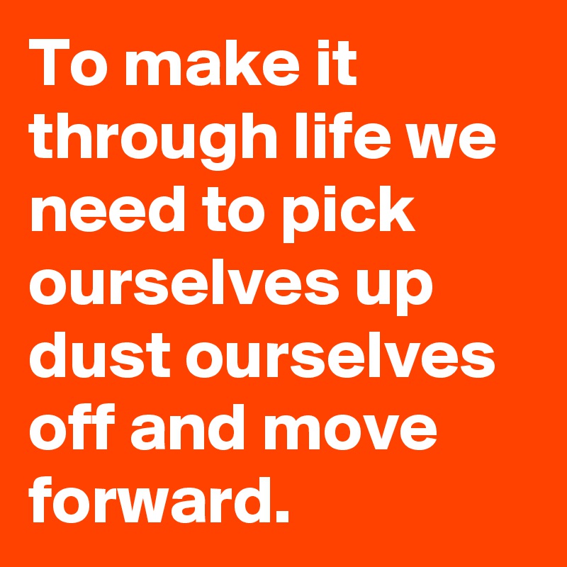 To make it through life we need to pick ourselves up dust ourselves off and move forward.