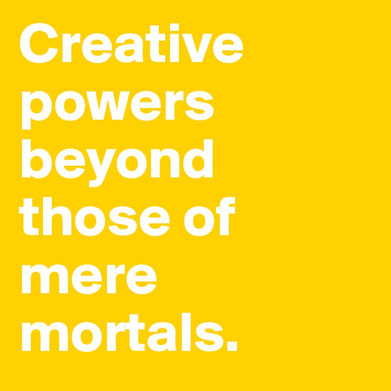Creative powers beyond those of mere mortals.