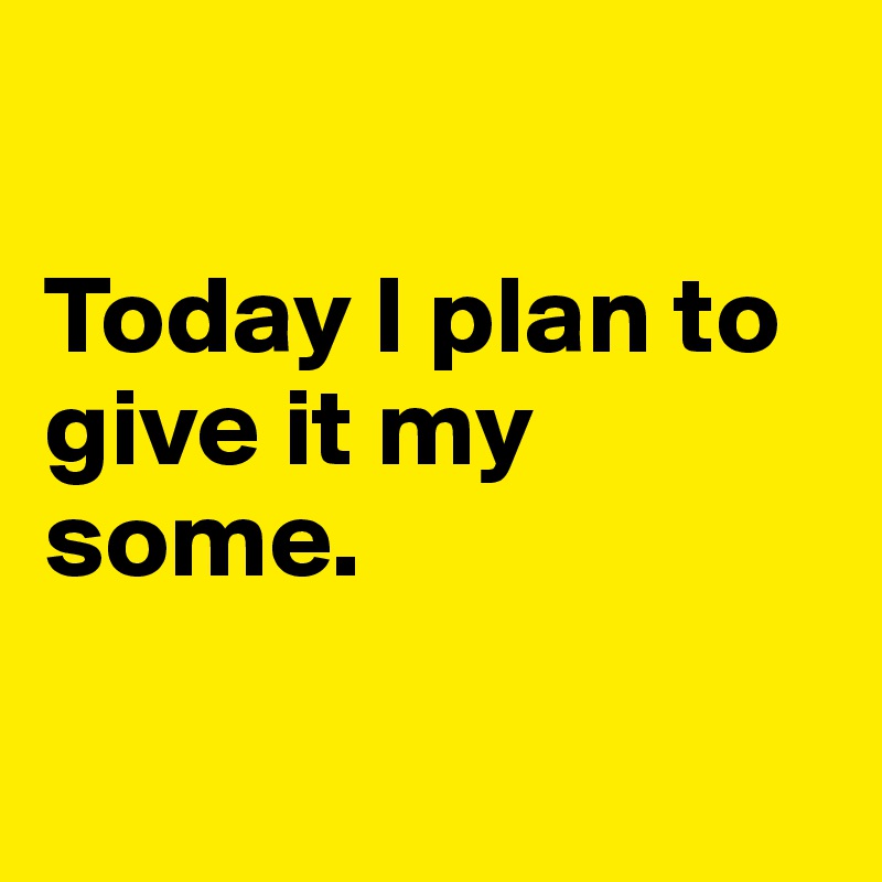 

Today I plan to give it my some.

