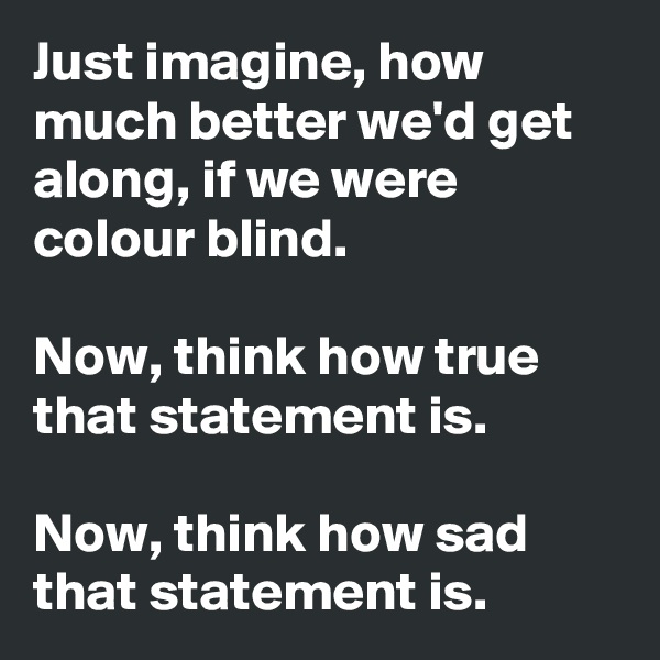 Just imagine, how much better we'd get along, if we were colour blind. 

Now, think how true that statement is. 

Now, think how sad that statement is.