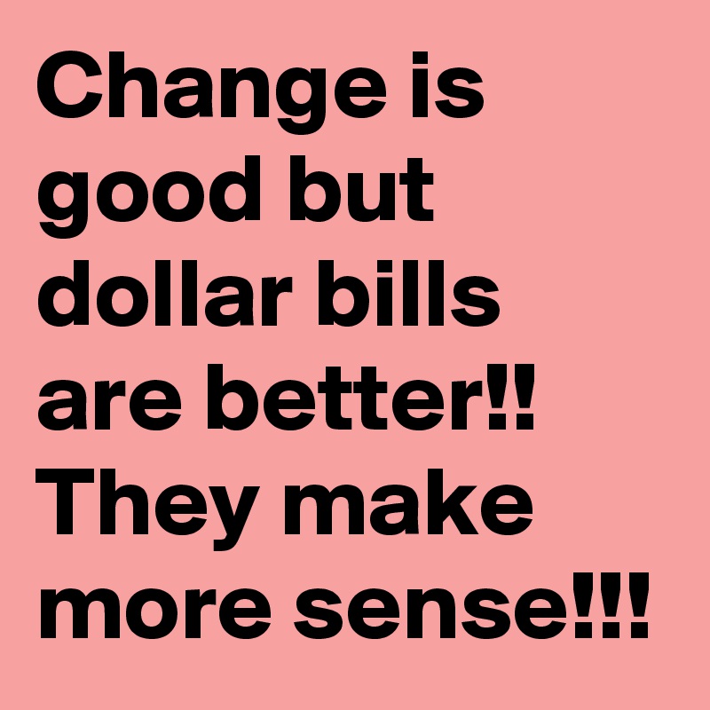 Change is good but dollar bills are better!!
They make more sense!!!