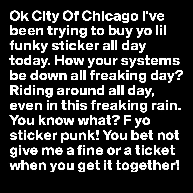 Ok City Of Chicago I've been trying to buy yo lil funky sticker all day today. How your systems be down all freaking day? Riding around all day, even in this freaking rain. You know what? F yo sticker punk! You bet not give me a fine or a ticket when you get it together!