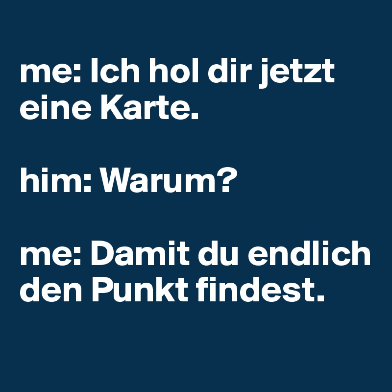 
me: Ich hol dir jetzt eine Karte.

him: Warum?

me: Damit du endlich den Punkt findest.
