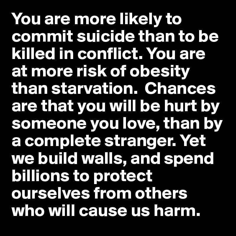 You are more likely to commit suicide than to be killed in conflict. You are at more risk of obesity than starvation.  Chances are that you will be hurt by someone you love, than by a complete stranger. Yet we build walls, and spend billions to protect ourselves from others 
who will cause us harm. 