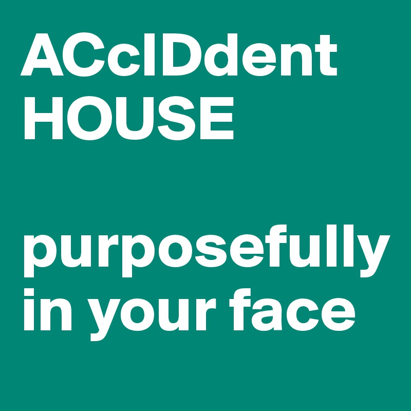 ACcIDdent
HOUSE

purposefully in your face